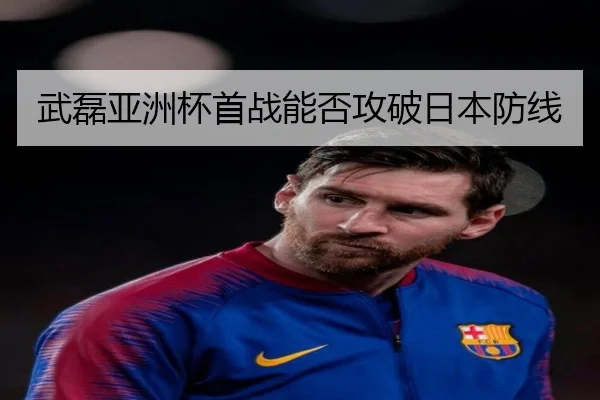 武磊亚洲杯首战能否攻破日本防线
